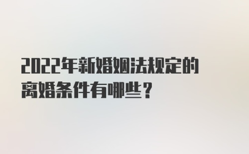 2022年新婚姻法规定的离婚条件有哪些？