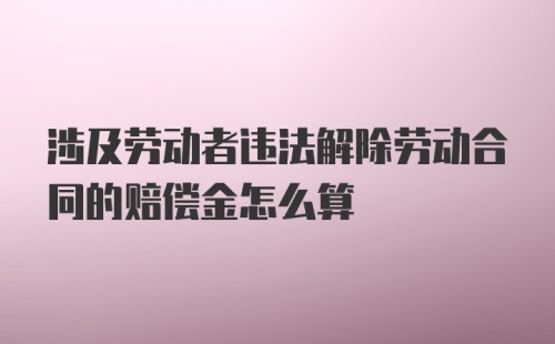 涉及劳动者违法解除劳动合同的赔偿金怎么算