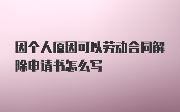 因个人原因可以劳动合同解除申请书怎么写