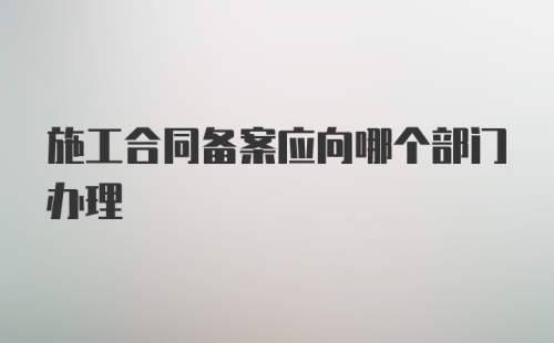 施工合同备案应向哪个部门办理