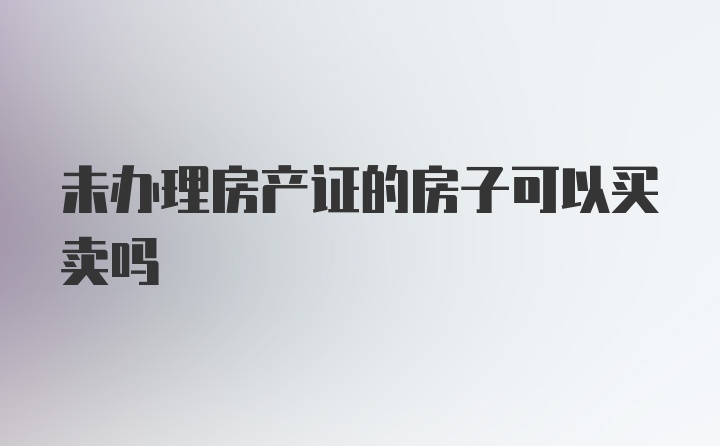 未办理房产证的房子可以买卖吗