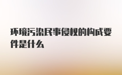 环境污染民事侵权的构成要件是什么