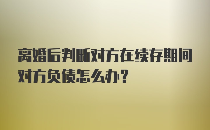 离婚后判断对方在续存期间对方负债怎么办？