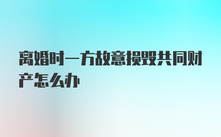 离婚时一方故意损毁共同财产怎么办