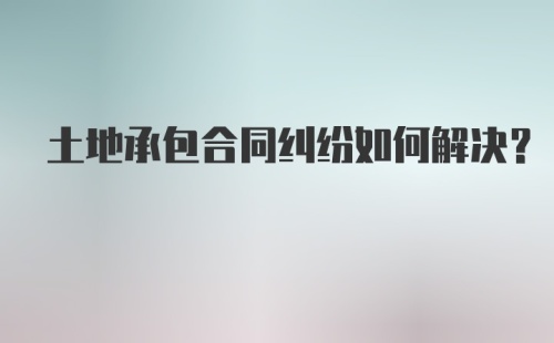 土地承包合同纠纷如何解决？