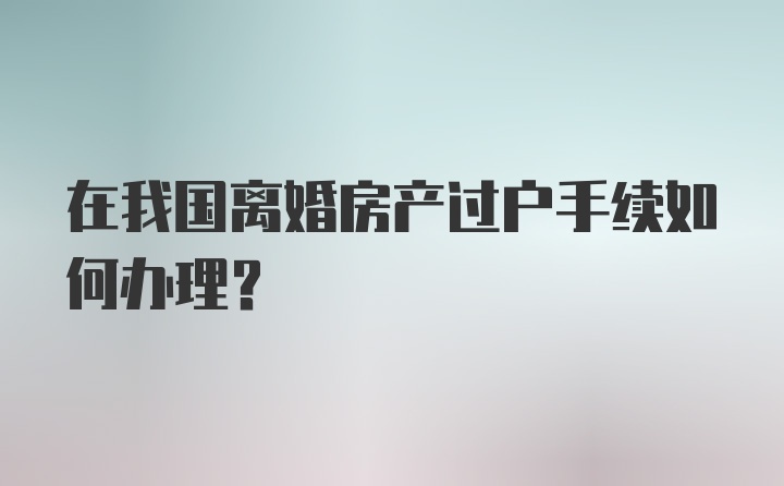 在我国离婚房产过户手续如何办理？