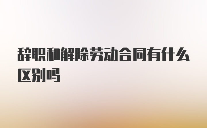 辞职和解除劳动合同有什么区别吗