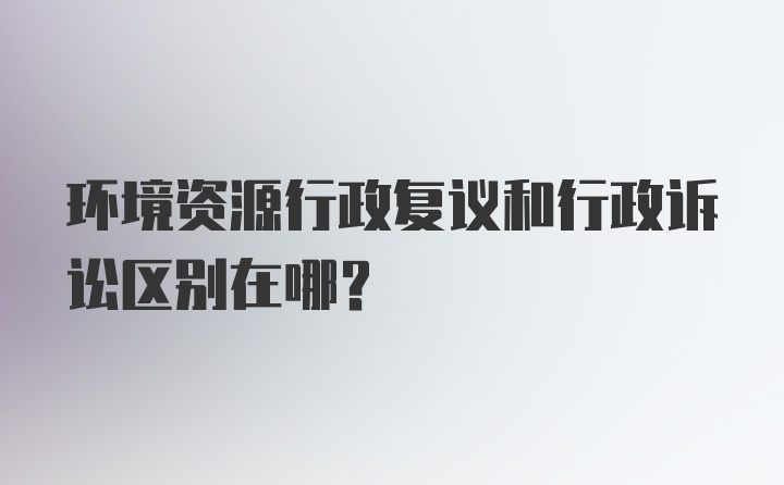 环境资源行政复议和行政诉讼区别在哪？