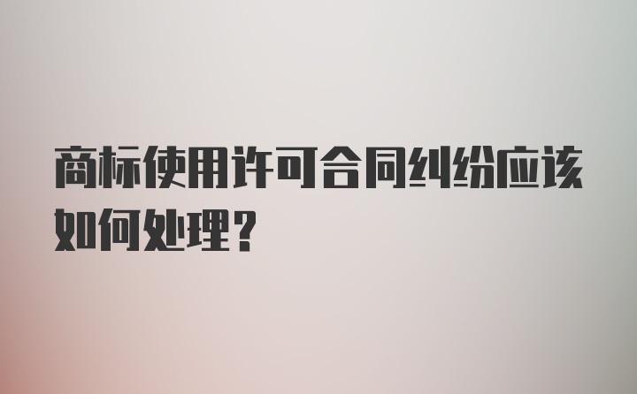 商标使用许可合同纠纷应该如何处理？