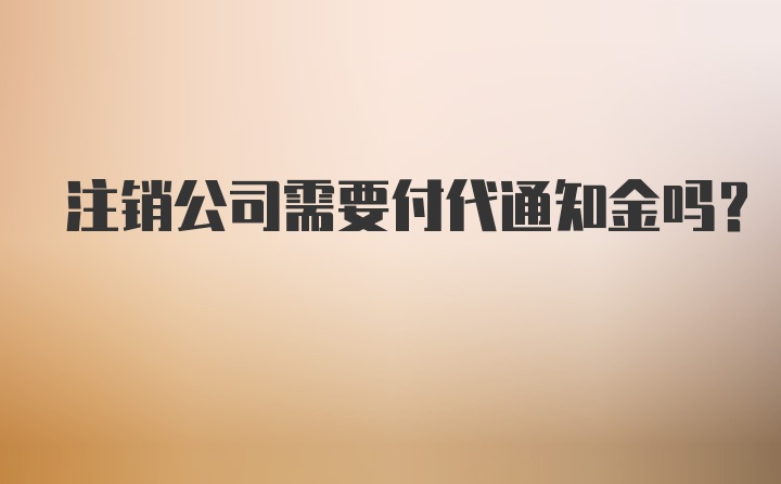 注销公司需要付代通知金吗？