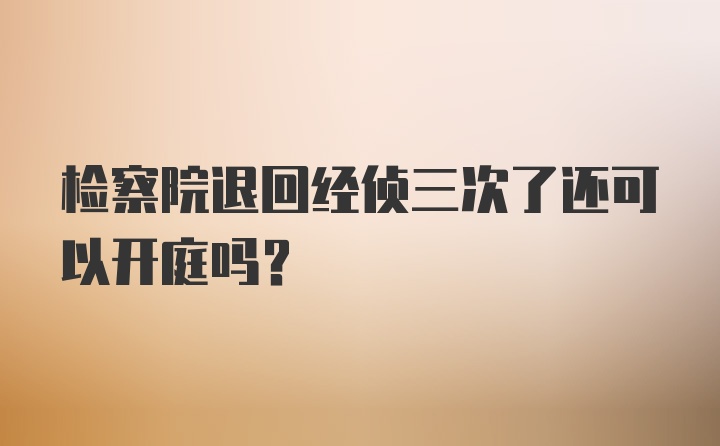 检察院退回经侦三次了还可以开庭吗？