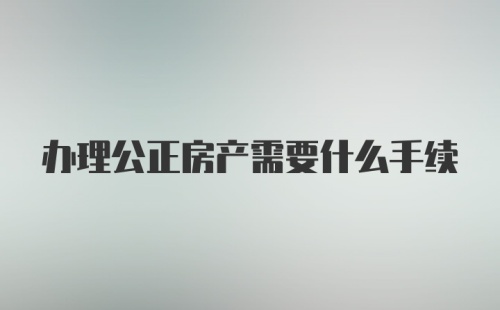 办理公正房产需要什么手续