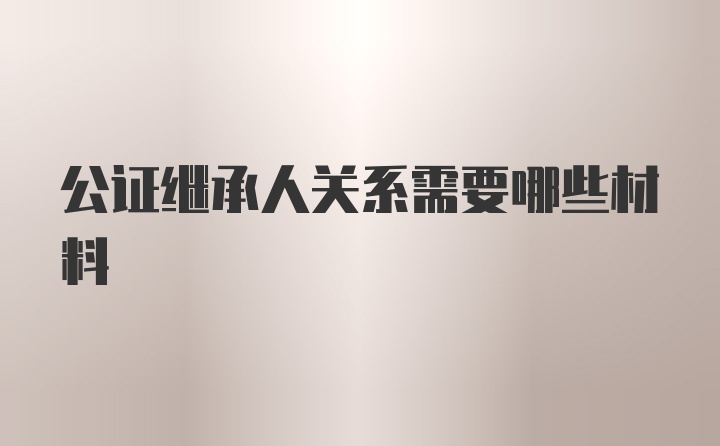 公证继承人关系需要哪些材料