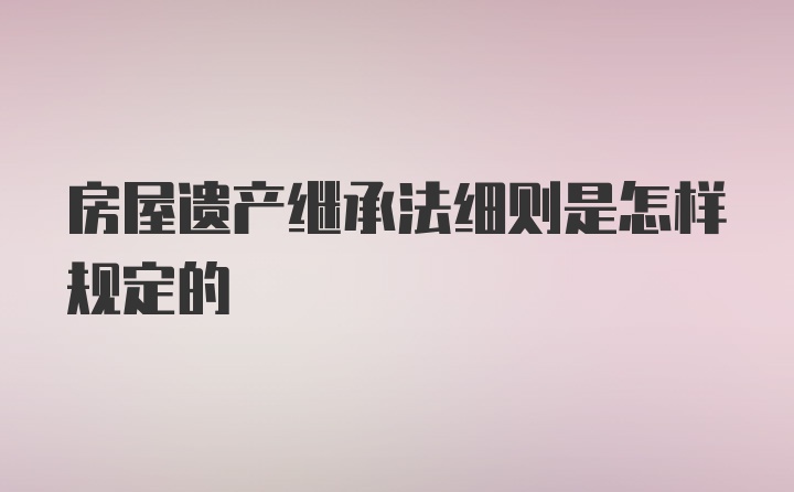 房屋遗产继承法细则是怎样规定的