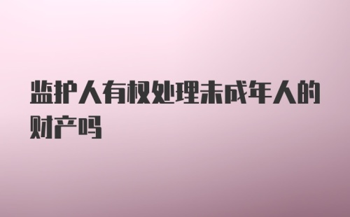 监护人有权处理未成年人的财产吗