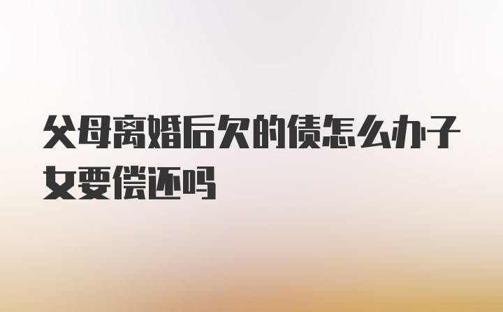 父母离婚后欠的债怎么办子女要偿还吗