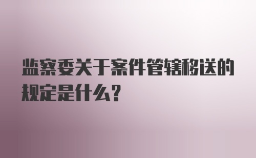 监察委关于案件管辖移送的规定是什么?