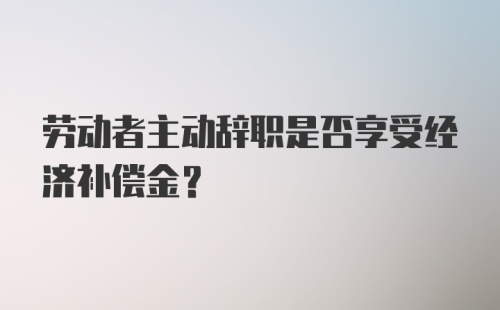 劳动者主动辞职是否享受经济补偿金？