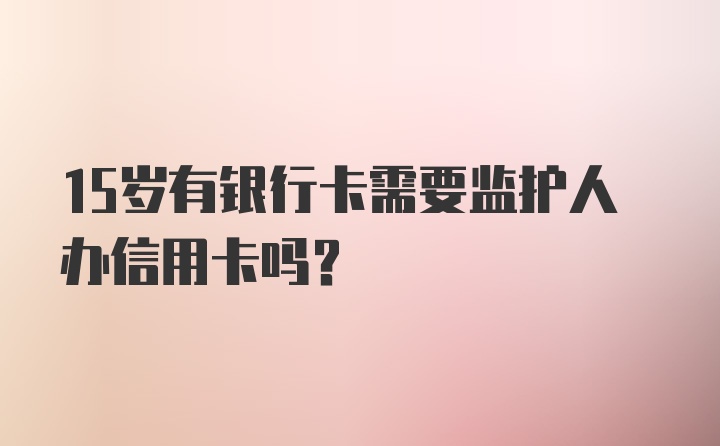 15岁有银行卡需要监护人办信用卡吗？