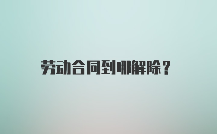 劳动合同到哪解除？