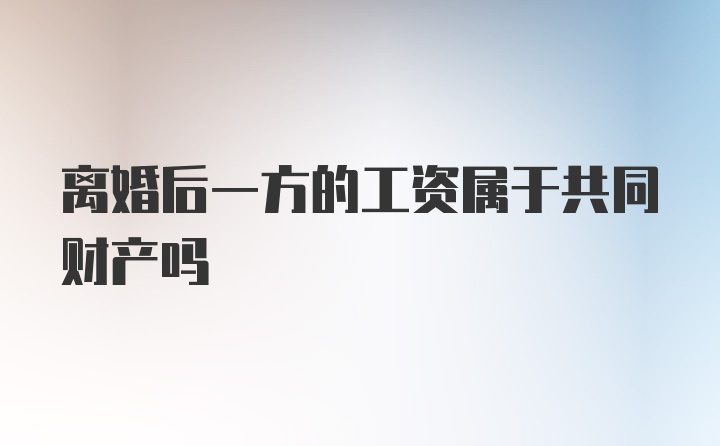 离婚后一方的工资属于共同财产吗