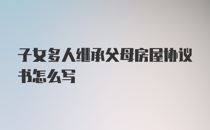 子女多人继承父母房屋协议书怎么写