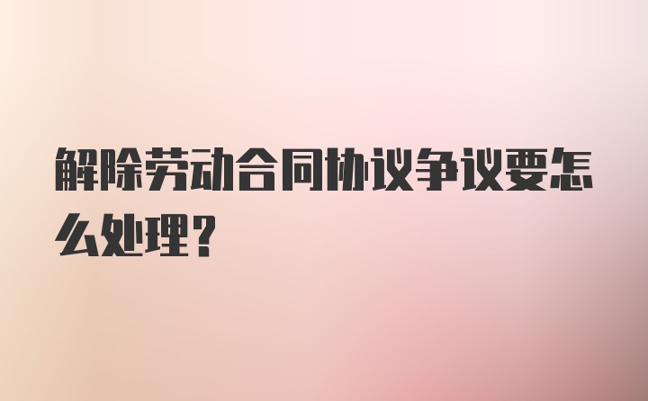 解除劳动合同协议争议要怎么处理？