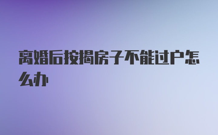 离婚后按揭房子不能过户怎么办