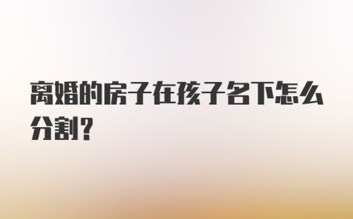 离婚的房子在孩子名下怎么分割？