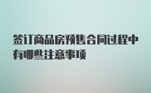 签订商品房预售合同过程中有哪些注意事项