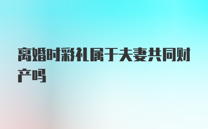 离婚时彩礼属于夫妻共同财产吗