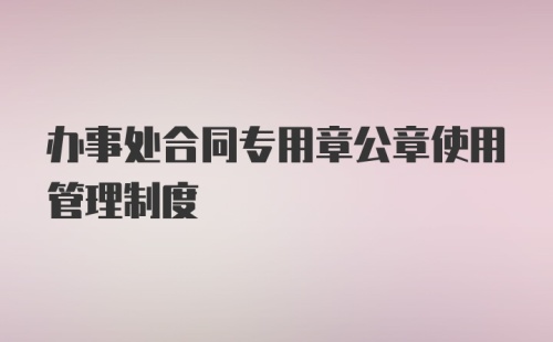 办事处合同专用章公章使用管理制度