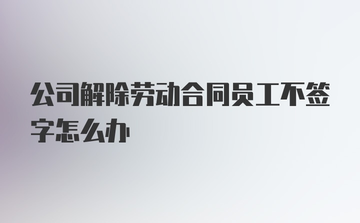 公司解除劳动合同员工不签字怎么办