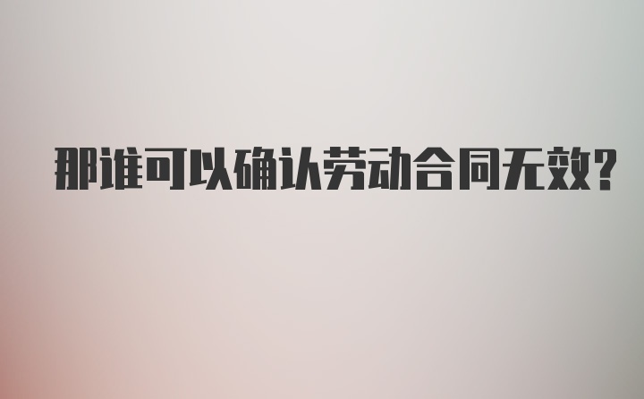 那谁可以确认劳动合同无效？