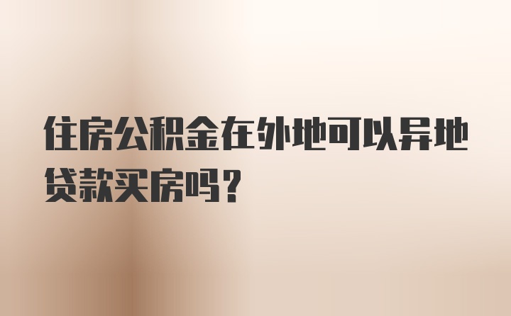 住房公积金在外地可以异地贷款买房吗？