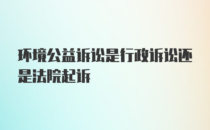 环境公益诉讼是行政诉讼还是法院起诉