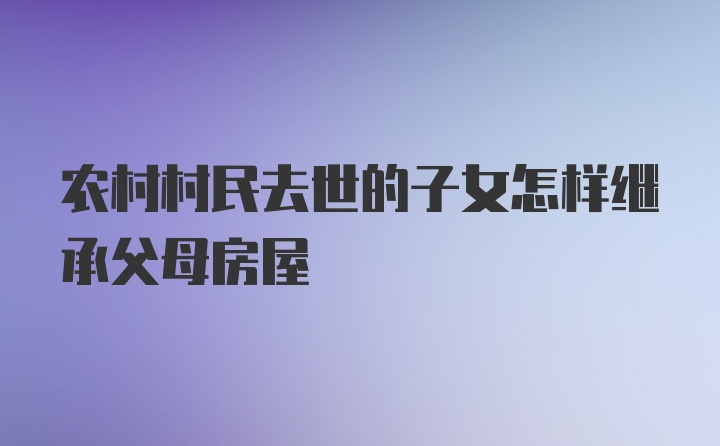 农村村民去世的子女怎样继承父母房屋