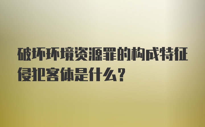 破坏环境资源罪的构成特征侵犯客体是什么？