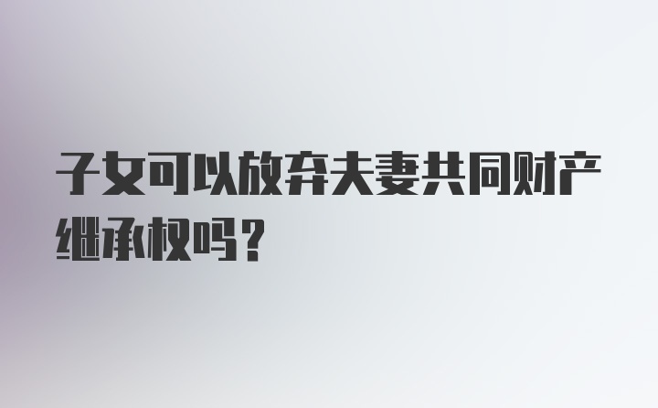 子女可以放弃夫妻共同财产继承权吗？