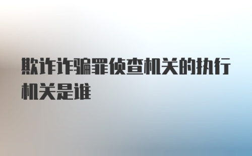 欺诈诈骗罪侦查机关的执行机关是谁