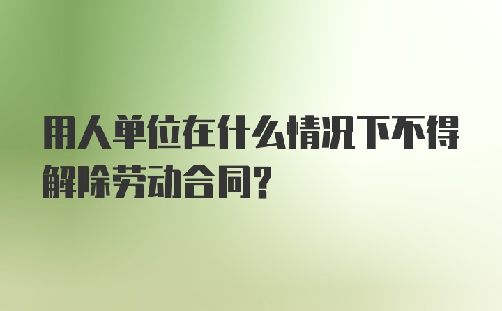 用人单位在什么情况下不得解除劳动合同？