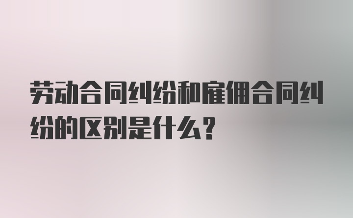 劳动合同纠纷和雇佣合同纠纷的区别是什么？