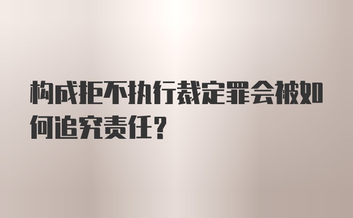 构成拒不执行裁定罪会被如何追究责任？