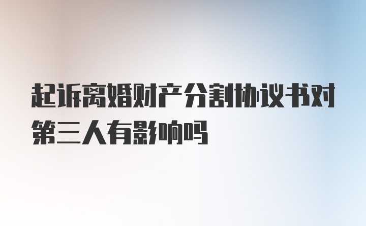起诉离婚财产分割协议书对第三人有影响吗