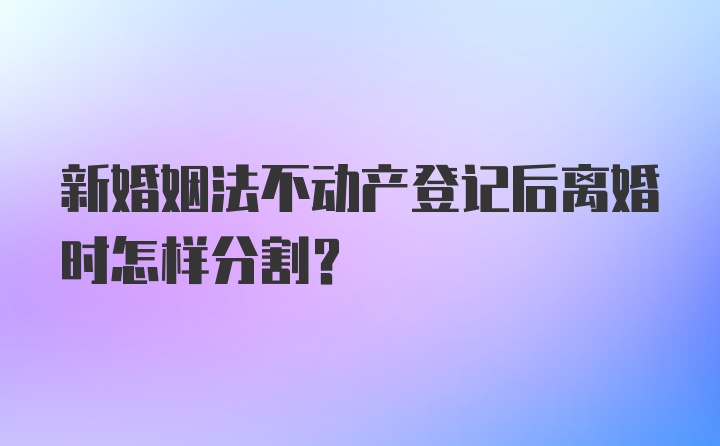 新婚姻法不动产登记后离婚时怎样分割？