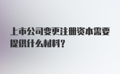 上市公司变更注册资本需要提供什么材料?