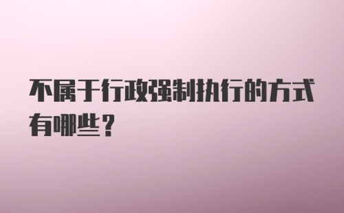 不属于行政强制执行的方式有哪些？