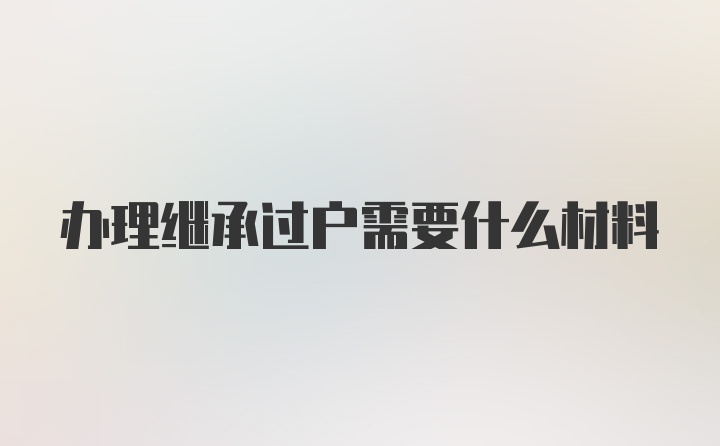 办理继承过户需要什么材料