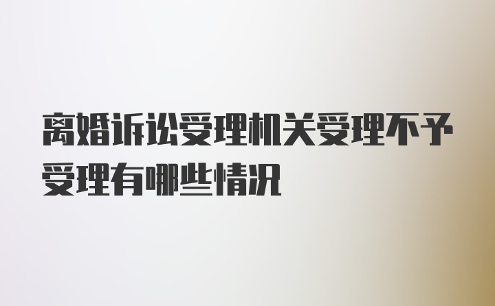 离婚诉讼受理机关受理不予受理有哪些情况