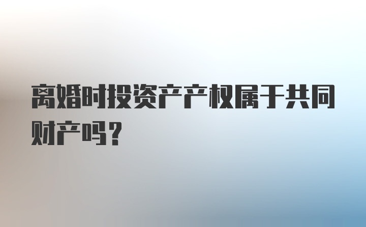 离婚时投资产产权属于共同财产吗?